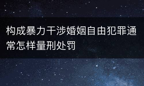 构成暴力干涉婚姻自由犯罪通常怎样量刑处罚