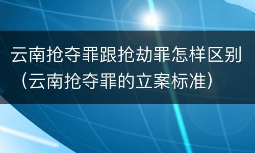 云南抢夺罪跟抢劫罪怎样区别（云南抢夺罪的立案标准）