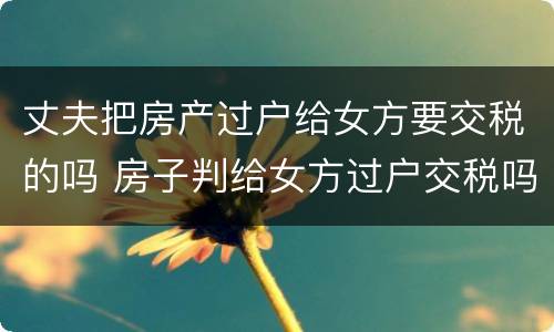 丈夫把房产过户给女方要交税的吗 房子判给女方过户交税吗