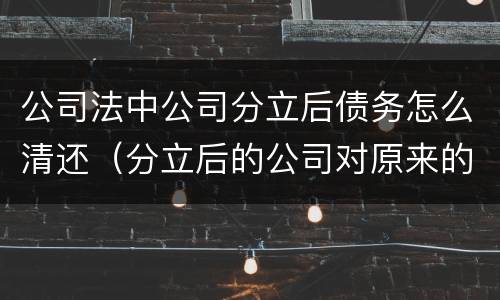 公司法中公司分立后债务怎么清还（分立后的公司对原来的债务怎么承担）