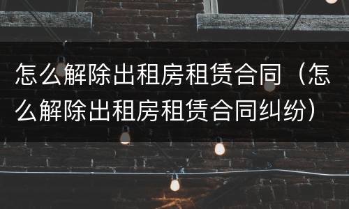怎么解除出租房租赁合同（怎么解除出租房租赁合同纠纷）