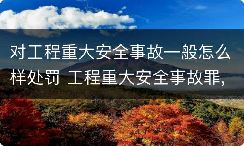 对工程重大安全事故一般怎么样处罚 工程重大安全事故罪,重大责任事故
