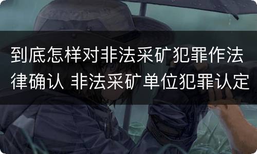 到底怎样对非法采矿犯罪作法律确认 非法采矿单位犯罪认定