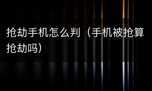 抢劫手机怎么判（手机被抢算抢劫吗）