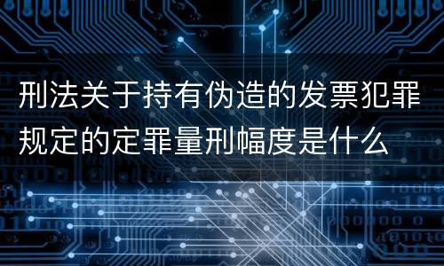 刑法关于持有伪造的发票犯罪规定的定罪量刑幅度是什么