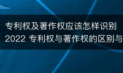 专利权及著作权应该怎样识别2022 专利权与著作权的区别与联系
