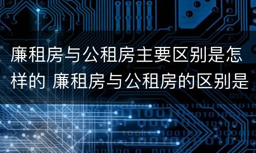 廉租房与公租房主要区别是怎样的 廉租房与公租房的区别是什么