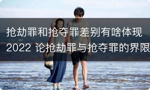 抢劫罪和抢夺罪差别有啥体现2022 论抢劫罪与抢夺罪的界限