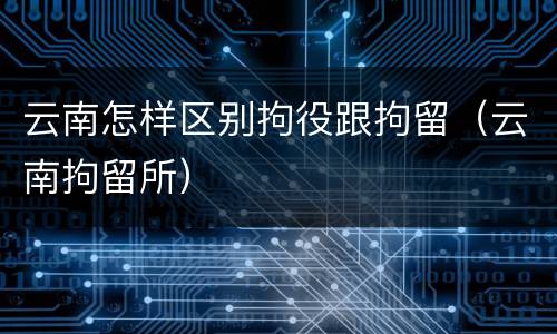 云南怎样区别拘役跟拘留（云南拘留所）