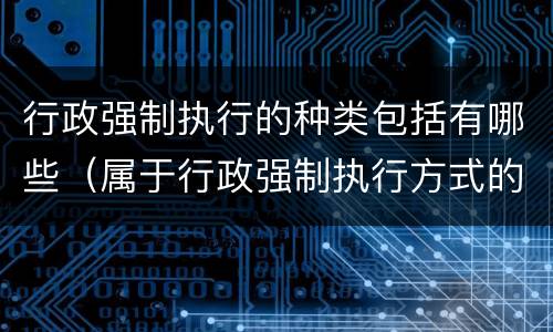 行政强制执行的种类包括有哪些（属于行政强制执行方式的有哪些）