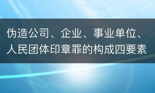 伪造公司、企业、事业单位、人民团体印章罪的构成四要素有哪些