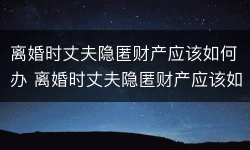离婚时丈夫隐匿财产应该如何办 离婚时丈夫隐匿财产应该如何办离婚证