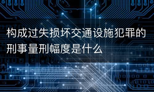 构成过失损坏交通设施犯罪的刑事量刑幅度是什么