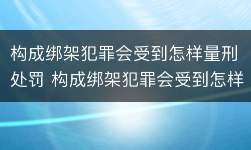 构成绑架犯罪会受到怎样量刑处罚 构成绑架犯罪会受到怎样量刑处罚呢