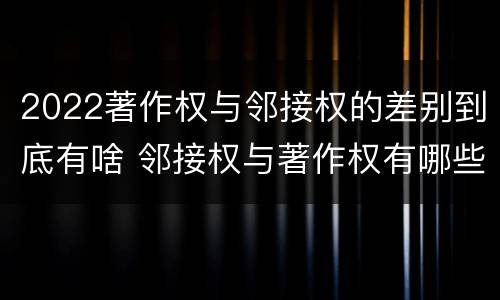 2022著作权与邻接权的差别到底有啥 邻接权与著作权有哪些区别?