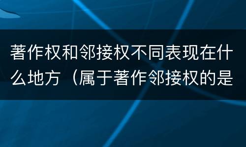著作权和邻接权不同表现在什么地方（属于著作邻接权的是）
