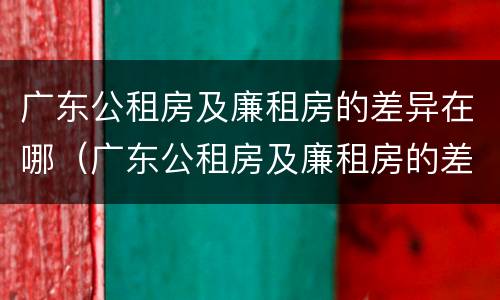广东公租房及廉租房的差异在哪（广东公租房及廉租房的差异在哪里）