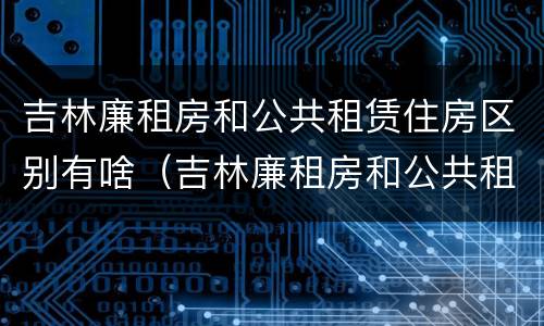 吉林廉租房和公共租赁住房区别有啥（吉林廉租房和公共租赁住房区别有啥不同）
