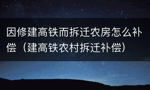 因修建高铁而拆迁农房怎么补偿（建高铁农村拆迁补偿）