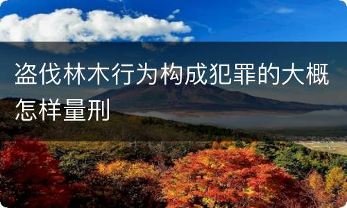 盗伐林木行为构成犯罪的大概怎样量刑