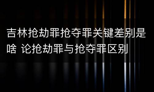 吉林抢劫罪抢夺罪关键差别是啥 论抢劫罪与抢夺罪区别
