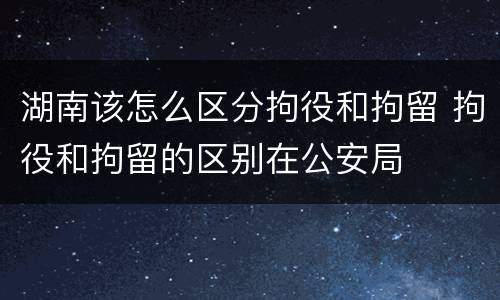 湖南该怎么区分拘役和拘留 拘役和拘留的区别在公安局