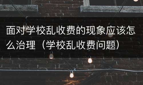 面对学校乱收费的现象应该怎么治理（学校乱收费问题）