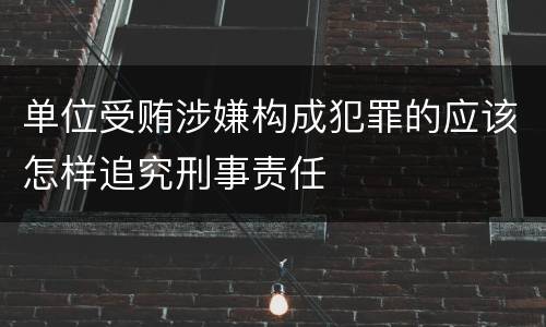 单位受贿涉嫌构成犯罪的应该怎样追究刑事责任