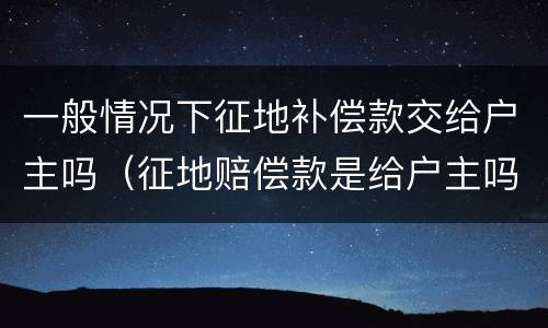 一般情况下征地补偿款交给户主吗（征地赔偿款是给户主吗）