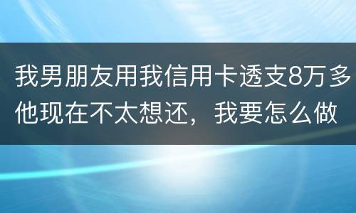我男朋友用我信用卡透支8万多他现在不太想还，我要怎么做