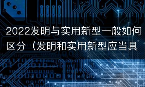 2022发明与实用新型一般如何区分（发明和实用新型应当具备什么条件）