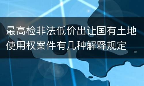 最高检非法低价出让国有土地使用权案件有几种解释规定