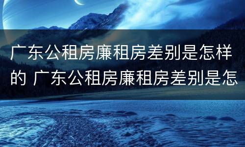 广东公租房廉租房差别是怎样的 广东公租房廉租房差别是怎样的呢