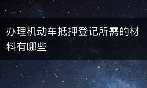 办理机动车抵押登记所需的材料有哪些