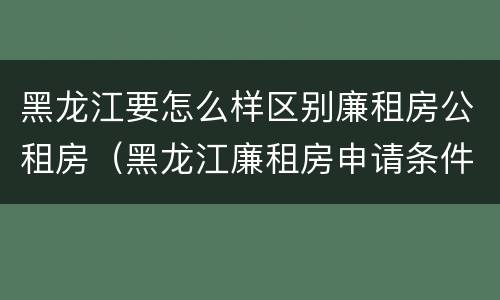 黑龙江要怎么样区别廉租房公租房（黑龙江廉租房申请条件2019）