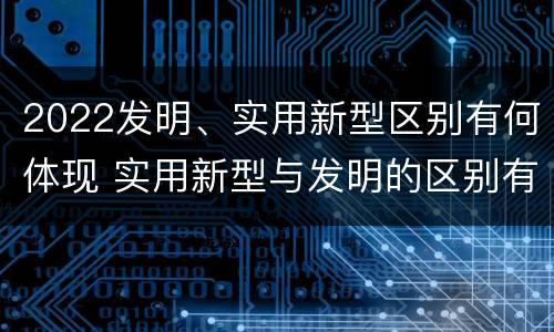 2022发明、实用新型区别有何体现 实用新型与发明的区别有哪些