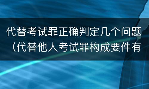 代替考试罪正确判定几个问题(代替他人考试罪构成要件有何规定)