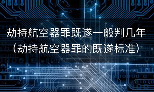 劫持航空器罪既遂一般判几年（劫持航空器罪的既遂标准）