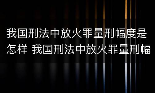 我国刑法中放火罪量刑幅度是怎样 我国刑法中放火罪量刑幅度是怎样计算的