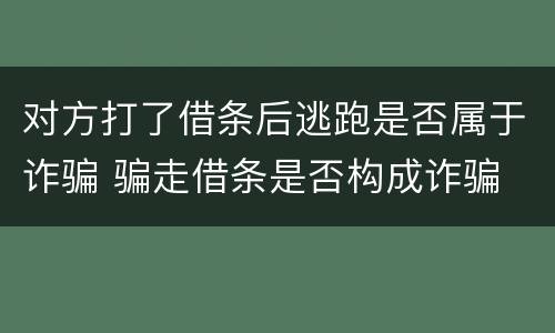 对方打了借条后逃跑是否属于诈骗 骗走借条是否构成诈骗