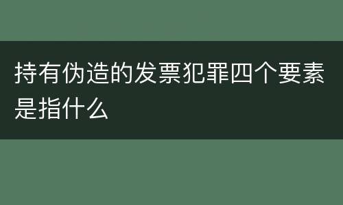 持有伪造的发票犯罪四个要素是指什么