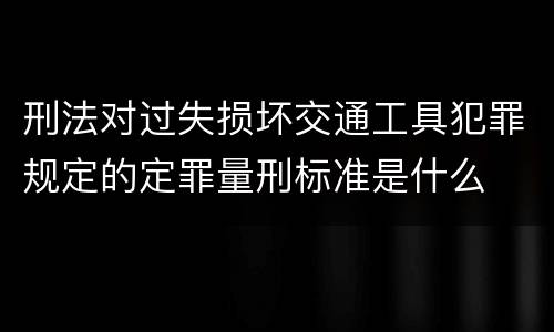 刑法对过失损坏交通工具犯罪规定的定罪量刑标准是什么