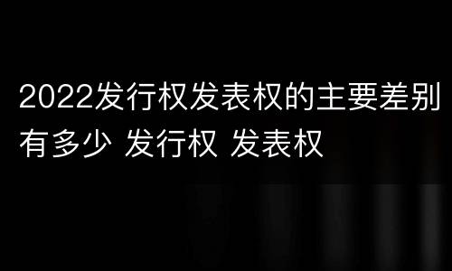 2022发行权发表权的主要差别有多少 发行权 发表权