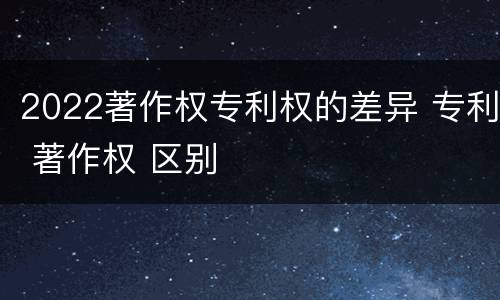 2022著作权专利权的差异 专利 著作权 区别