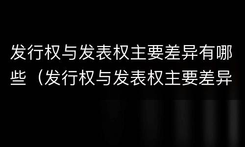 发行权与发表权主要差异有哪些（发行权与发表权主要差异有哪些）