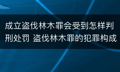 成立盗伐林木罪会受到怎样判刑处罚 盗伐林木罪的犯罪构成