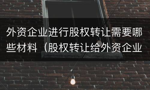 外资企业进行股权转让需要哪些材料（股权转让给外资企业 什么要求）