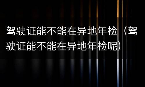 驾驶证能不能在异地年检（驾驶证能不能在异地年检呢）