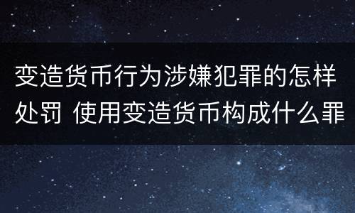 变造货币行为涉嫌犯罪的怎样处罚 使用变造货币构成什么罪