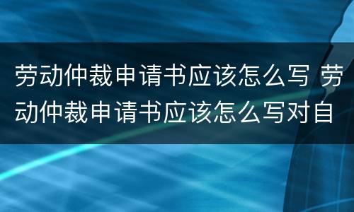 劳动仲裁申请书应该怎么写 劳动仲裁申请书应该怎么写对自己有利